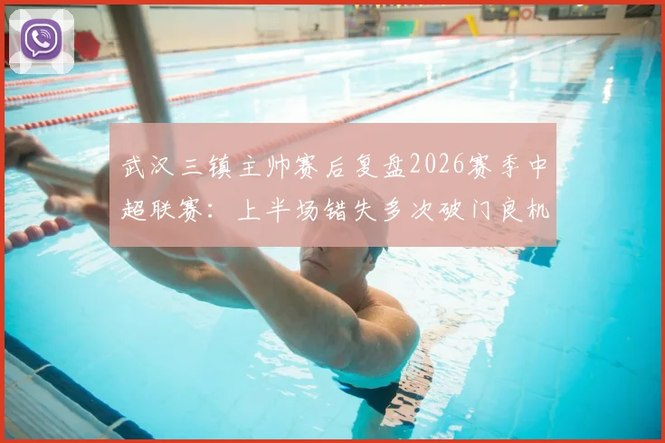 武汉三镇主帅赛后复盘2026赛季中超联赛：上半场错失多次破门良机，比赛转折点全解析