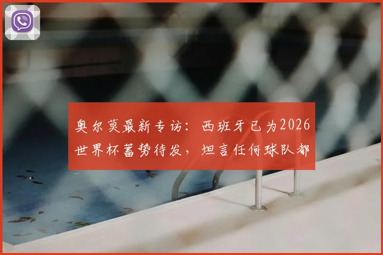 奥尔莫最新专访:西班牙已为2026世界杯蓄势待发,坦言任何球队都需警惕我们