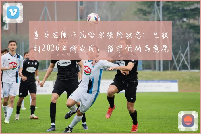 皇马右闸卡瓦哈尔续约动态:已收到2026年新合同,留守伯纳乌意愿明确