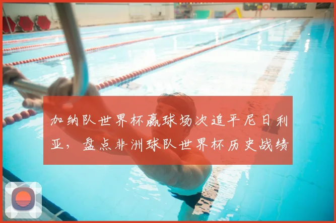 加纳队世界杯赢球场次追平尼日利亚,盘点非洲球队世界杯历史战绩排名与2026前景