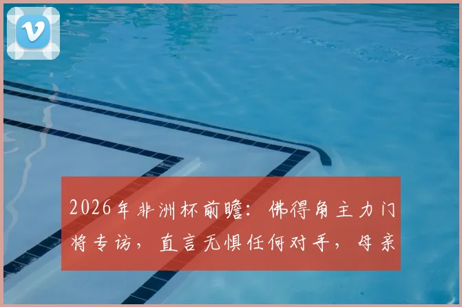 2026年非洲杯前瞻：佛得角主力门将专访，直言无惧任何对手，母亲现场助威成最大动力