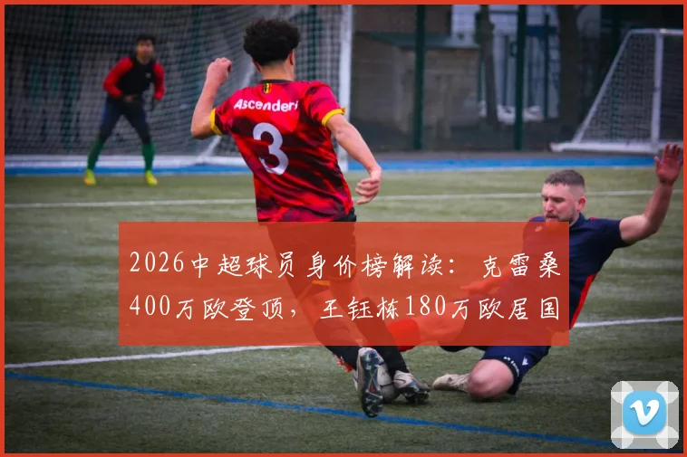 2026中超球员身价榜解读：克雷桑400万欧登顶，王钰栋180万欧居国内前列，德转评估标准详解