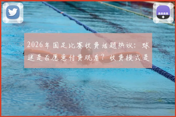 2026年国足比赛收费话题热议：球迷是否愿意付费观看？收费模式是否合理引发讨论