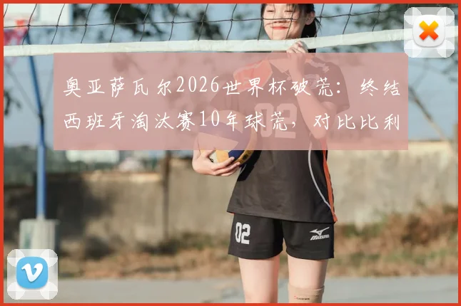 奥亚萨瓦尔2026世界杯破荒：终结西班牙淘汰赛10年球荒，对比比利亚时代有何不同？进球视频回顾
