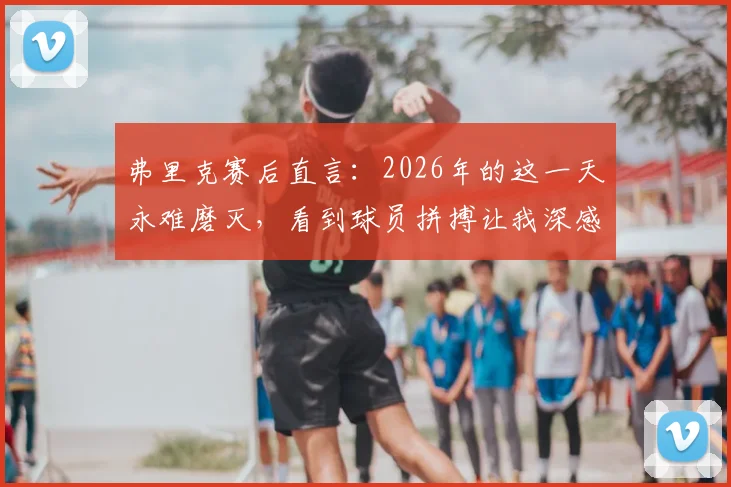 弗里克赛后直言：2026年的这一天永难磨灭，看到球员拼搏让我深感骄傲