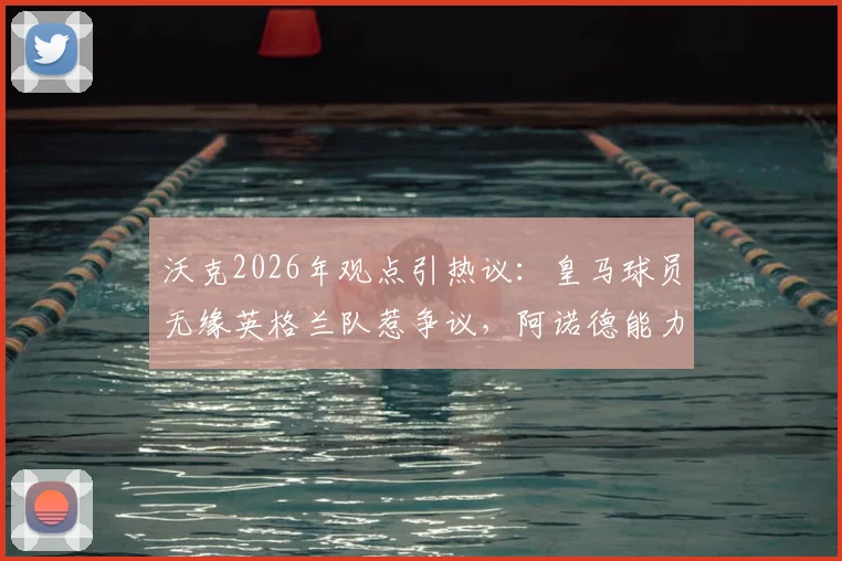 沃克2026年观点引热议:皇马球员无缘英格兰队惹争议,阿诺德能力值得多维度审视