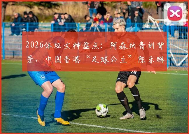 2026体坛女神盘点:阿森纳青训背景,中国香港“足球公主”陈乐琳的足球之路与现状详解