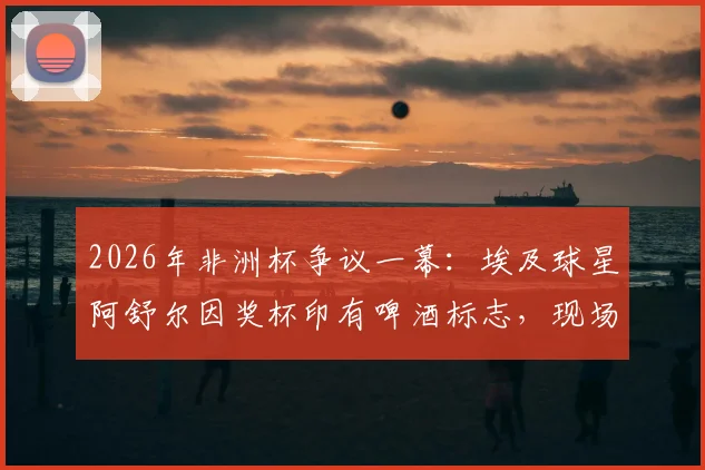 2026年非洲杯争议一幕：埃及球星阿舒尔因奖杯印有啤酒标志，现场拒领MVP，引发布莱尔、马赫雷斯等球员热议