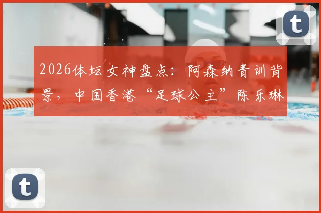 2026体坛女神盘点：阿森纳青训背景，中国香港“足球公主”陈乐琳的足球之路与现状详解