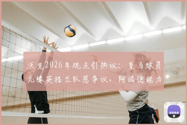 沃克2026年观点引热议：皇马球员无缘英格兰队惹争议，阿诺德能力值得多维度审视
