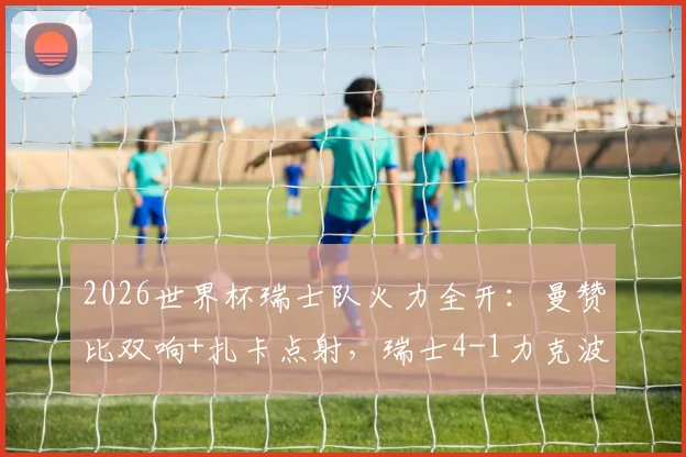 2026世界杯瑞士队火力全开：曼赞比双响+扎卡点射，瑞士4-1力克波黑战报与战术分析