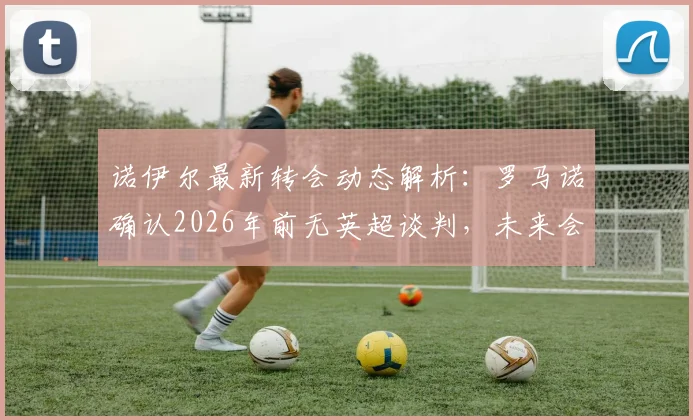 诺伊尔最新转会动态解析：罗马诺确认2026年前无英超谈判，未来会续约拜仁吗？