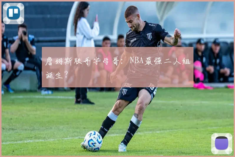 詹姆斯联手字母哥：NBA最强二人组诞生？