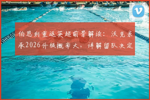 伯恩利重返英超前景解读：沃克亲承2026升级概率大，详解留队决定与球队关键因素