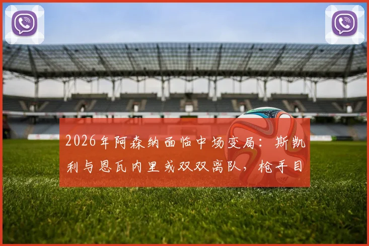2026年阿森纳面临中场变局:斯凯利与恩瓦内里或双双离队,枪手目标回收超1亿英镑转会费
