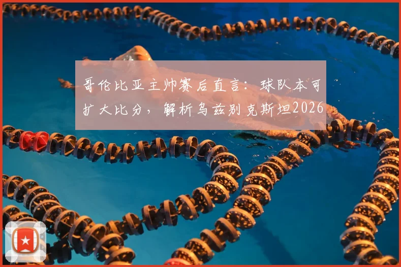 哥伦比亚主帅赛后直言：球队本可扩大比分，解析乌兹别克斯坦2026年坚韧防守战术