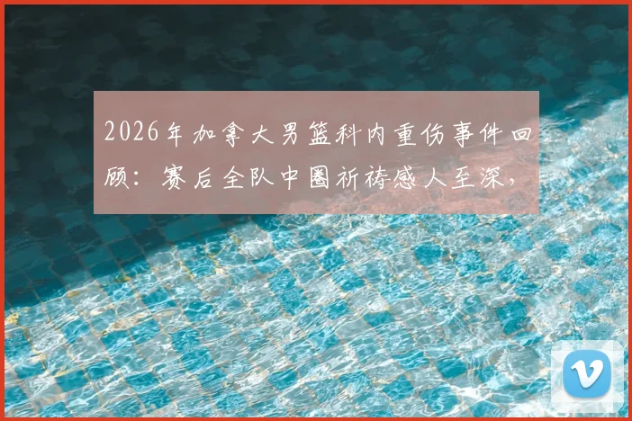 2026年加拿大男篮科内重伤事件回顾:赛后全队中圈祈祷感人至深,解析团队精神与运动损伤后续