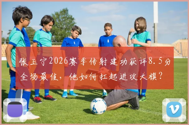 张玉宁2026赛季传射建功获评8.5分全场最佳，他如何扛起进攻大旗？附关键数据与技术分析