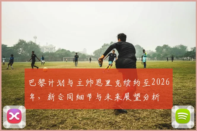 巴黎计划与主帅恩里克续约至2026年，新合同细节与未来展望分析