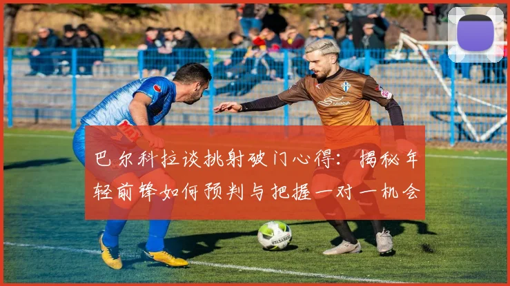 巴尔科拉谈挑射破门心得：揭秘年轻前锋如何预判与把握一对一机会的实战技巧
