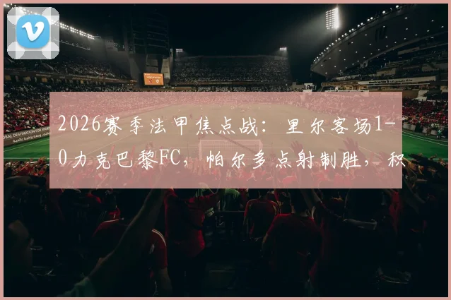 2026赛季法甲焦点战:里尔客场1-0力克巴黎FC,帕尔多点射制胜,积分榜排名有何变化?