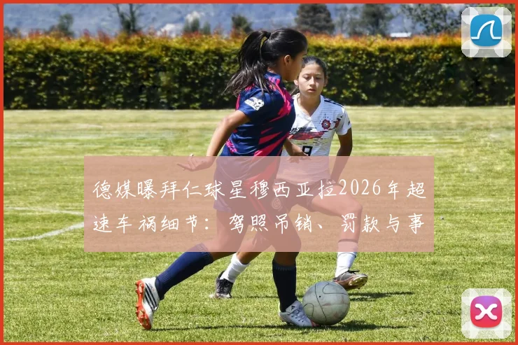 德媒曝拜仁球星穆西亚拉2026年超速车祸细节：驾照吊销、罚款与事故车损状况全解析