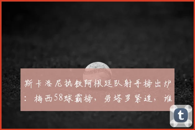 斯卡洛尼执教阿根廷队射手榜出炉:梅西58球霸榜,劳塔罗紧追,谁在2026周期最靠谱?
