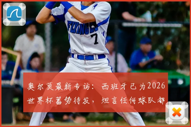奥尔莫最新专访：西班牙已为2026世界杯蓄势待发，坦言任何球队都需警惕我们