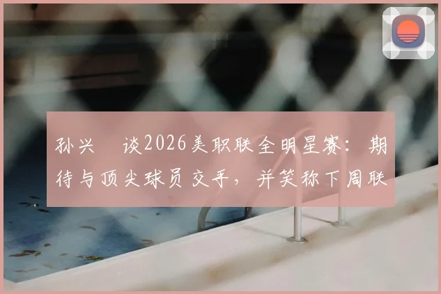 孙兴慜谈2026美职联全明星赛:期待与顶尖球员交手,并笑称下周联赛要对穆勒“特别关照”