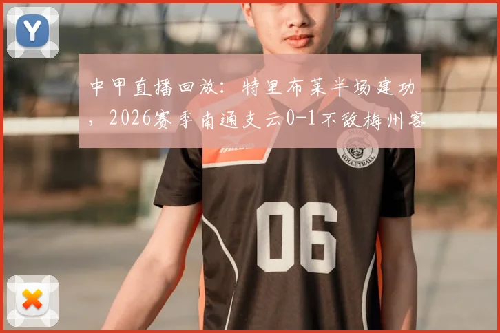 中甲直播回放：特里布莱半场建功，2026赛季南通支云0-1不敌梅州客家关键战分析
