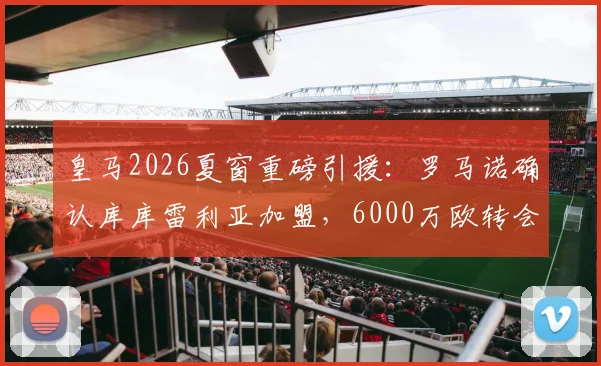 皇马2026夏窗重磅引援：罗马诺确认库库雷利亚加盟，6000万欧转会费值不值？左后卫位置终迎强援