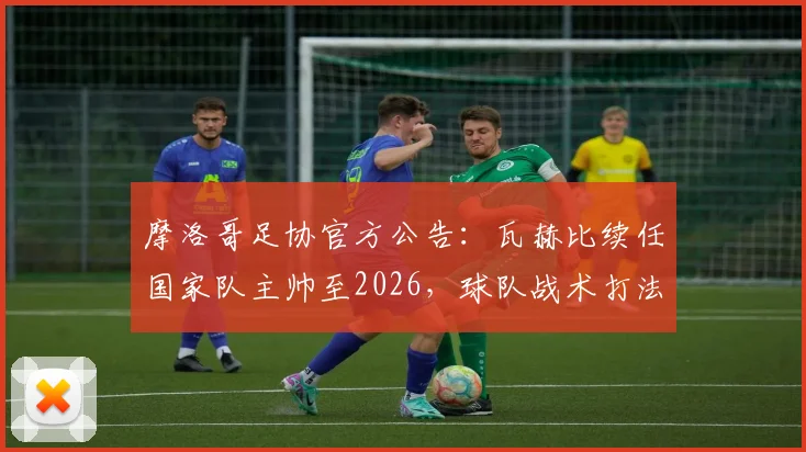 摩洛哥足协官方公告：瓦赫比续任国家队主帅至2026，球队战术打法与未来规划解析