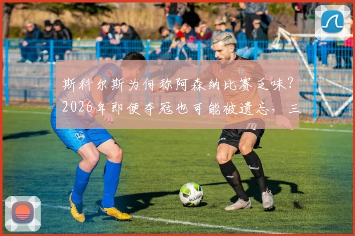 斯科尔斯为何称阿森纳比赛乏味？2026年即便夺冠也可能被遗忘，三点原因深度剖析