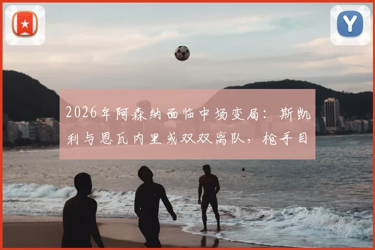 2026年阿森纳面临中场变局：斯凯利与恩瓦内里或双双离队，枪手目标回收超1亿英镑转会费