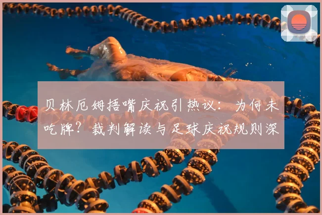 贝林厄姆捂嘴庆祝引热议:为何未吃牌?裁判解读与足球庆祝规则深度分析