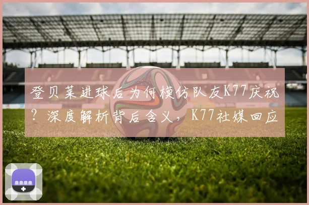 登贝莱进球后为何模仿队友K77庆祝？深度解析背后含义，K77社媒回应引热议，盘点足坛经典庆祝瞬间