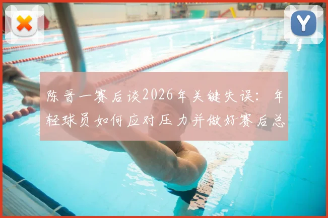 陈晋一赛后谈2026年关键失误：年轻球员如何应对压力并做好赛后总结