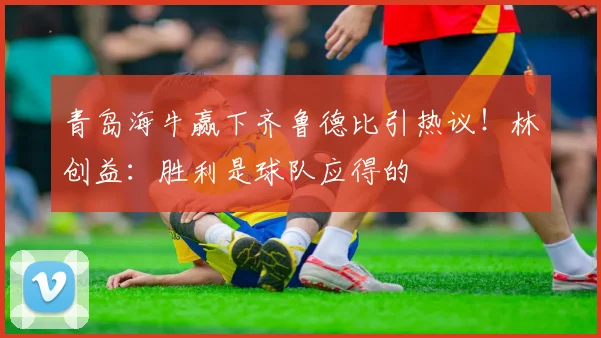 青岛海牛赢下齐鲁德比引热议!林创益:胜利是球队应得的