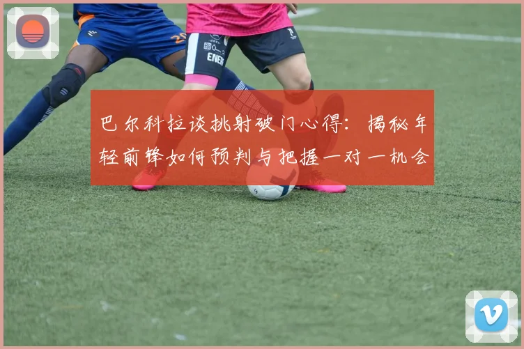 巴尔科拉谈挑射破门心得:揭秘年轻前锋如何预判与把握一对一机会的实战技巧