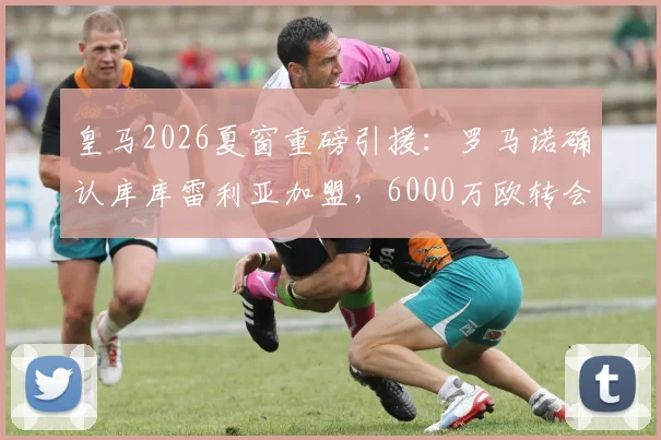 皇马2026夏窗重磅引援：罗马诺确认库库雷利亚加盟，6000万欧转会费值不值？左后卫位置终迎强援