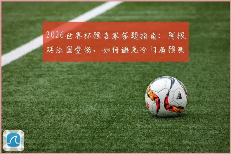 2026世界杯预言家答题指南：阿根廷法国登场，如何避免冷门局预测翻车？