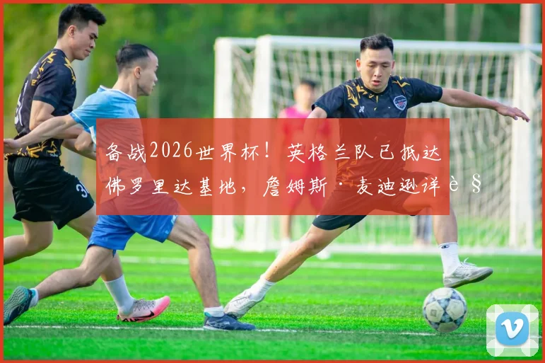 备战2026世界杯!英格兰队已抵达佛罗里达基地,詹姆斯·麦迪逊详解与图赫尔的战术沟通与赛前准备