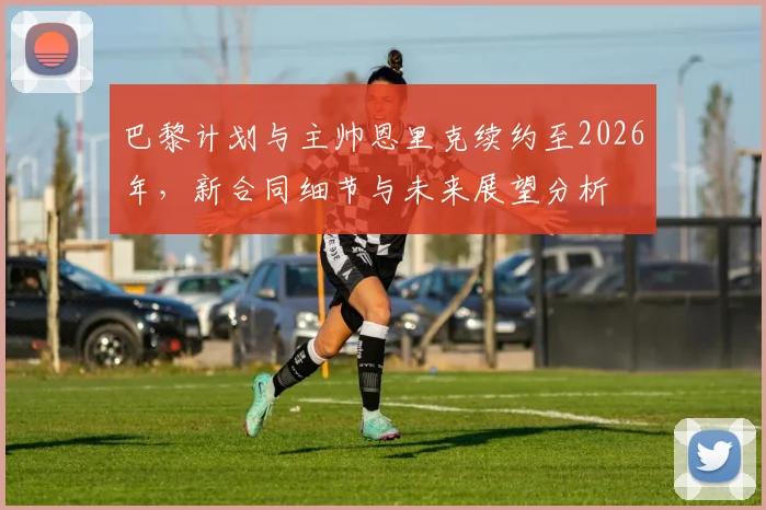 巴黎计划与主帅恩里克续约至2026年,新合同细节与未来展望分析