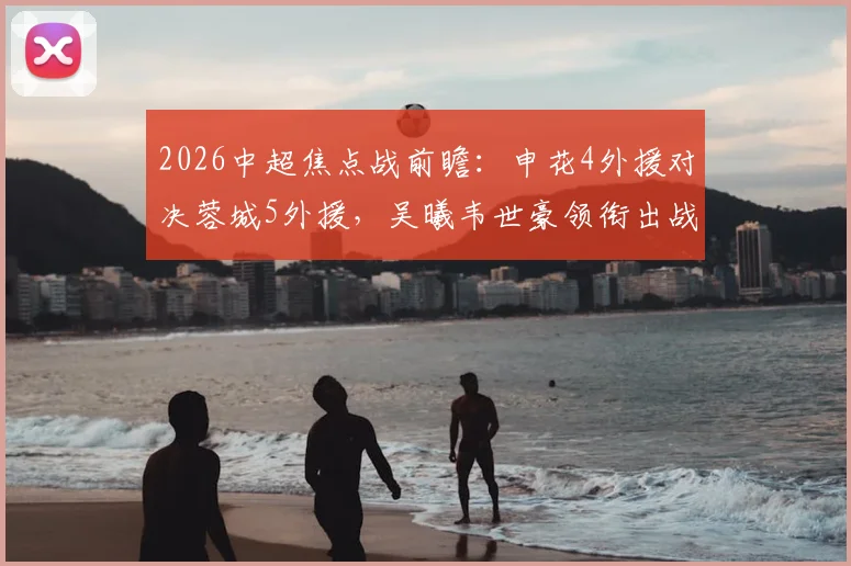2026中超焦点战前瞻:申花4外援对决蓉城5外援,吴曦韦世豪领衔出战,双方阵容深度与战术解析全览