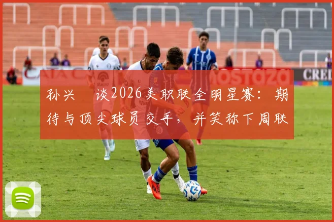 孙兴慜谈2026美职联全明星赛：期待与顶尖球员交手，并笑称下周联赛要对穆勒“特别关照”