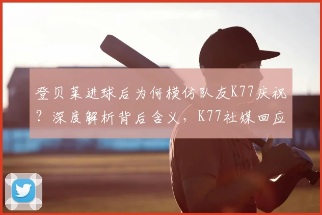 登贝莱进球后为何模仿队友K77庆祝？深度解析背后含义，K77社媒回应引热议，盘点足坛经典庆祝瞬间