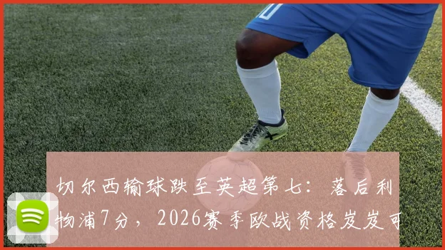 切尔西输球跌至英超第七：落后利物浦7分，2026赛季欧战资格岌岌可危？