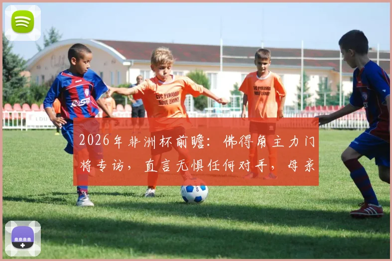 2026年非洲杯前瞻：佛得角主力门将专访，直言无惧任何对手，母亲现场助威成最大动力