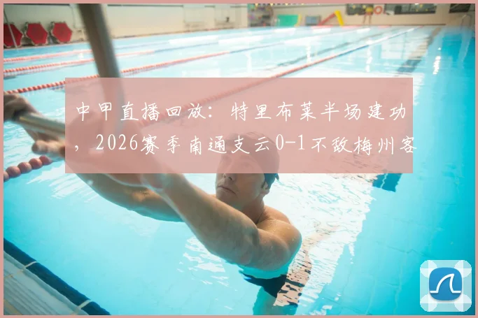 中甲直播回放:特里布莱半场建功,2026赛季南通支云0-1不敌梅州客家关键战分析