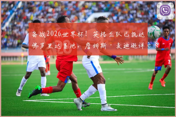 备战2026世界杯！英格兰队已抵达佛罗里达基地，詹姆斯·麦迪逊详解与图赫尔的战术沟通与赛前准备